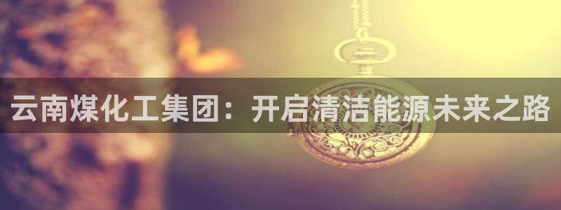 球盟会app最新地址下载：云南煤化工集团：开启清洁能源未来之