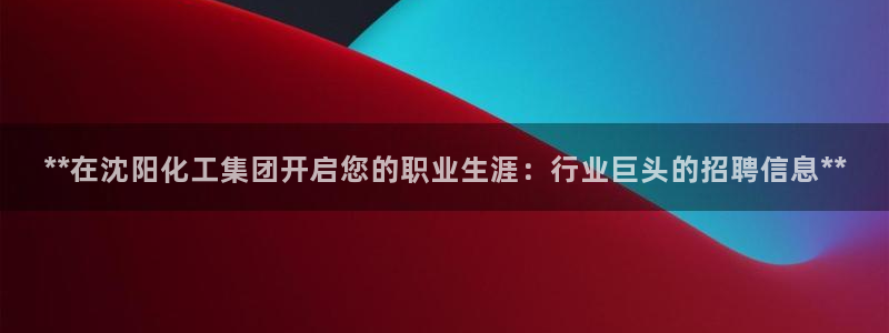 球盟会qm8597：**在沈阳化工集团开启您的职业生涯：行业