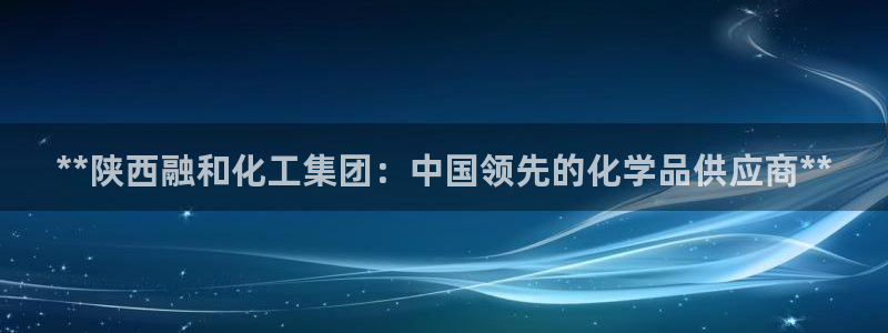 球盟会优惠券：**陕西融和化工集团：中国领先的化学品供应商*