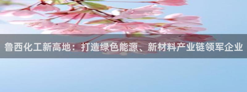 球盟会app最新地址在哪找：鲁西化工新高地：打造绿色能源、新