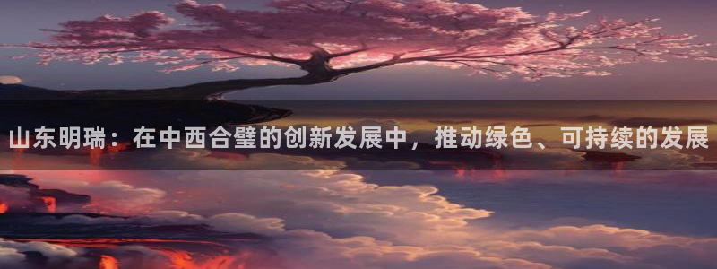 球盟会能退钱吗：山东明瑞：在中西合璧的创新发展中，推动绿色、