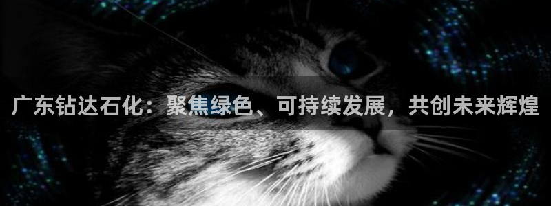 球盟会综合体育平台怎么样：广东钻达石化：聚焦绿色、可持续发展