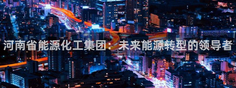 球盟会手机网页版：河南省能源化工集团：未来能源转型的领导者