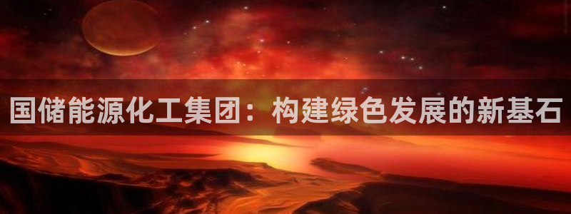 球盟会官方最新入口：国储能源化工集团：构建绿色发展的新基石