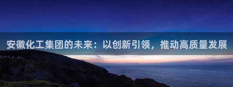 球盟会官方客服：安徽化工集团的未来：以创新引领，推动高质量发