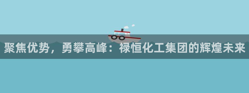 球盟会app手机登录：聚焦优势，勇攀高峰：禄恒化工集团的辉煌