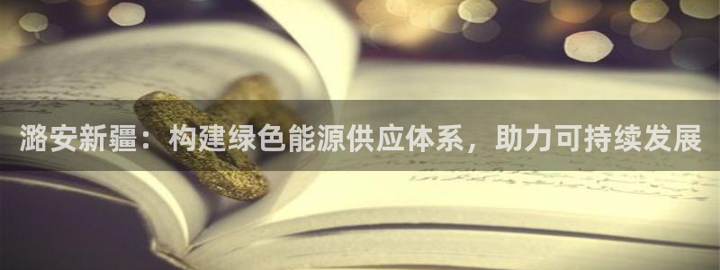 球盟会app手机登录：潞安新疆：构建绿色能源供应体系，助力可
